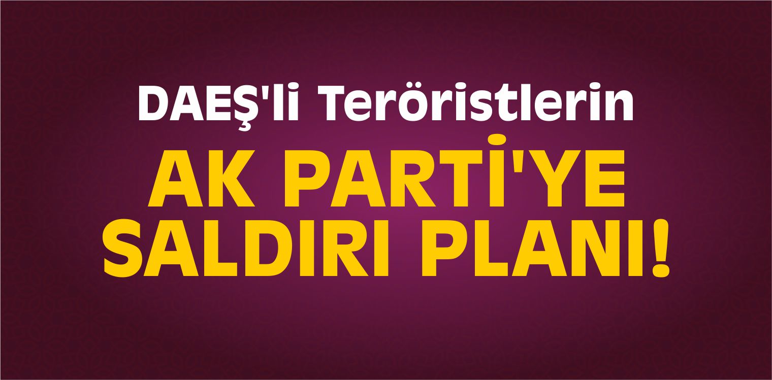 DAEŞ’li Teröristlerin AK Parti’ye Saldırı Planı!