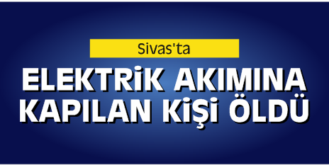 Sivas’ta Elektrik Akımına Kapılan Kişi Öldü