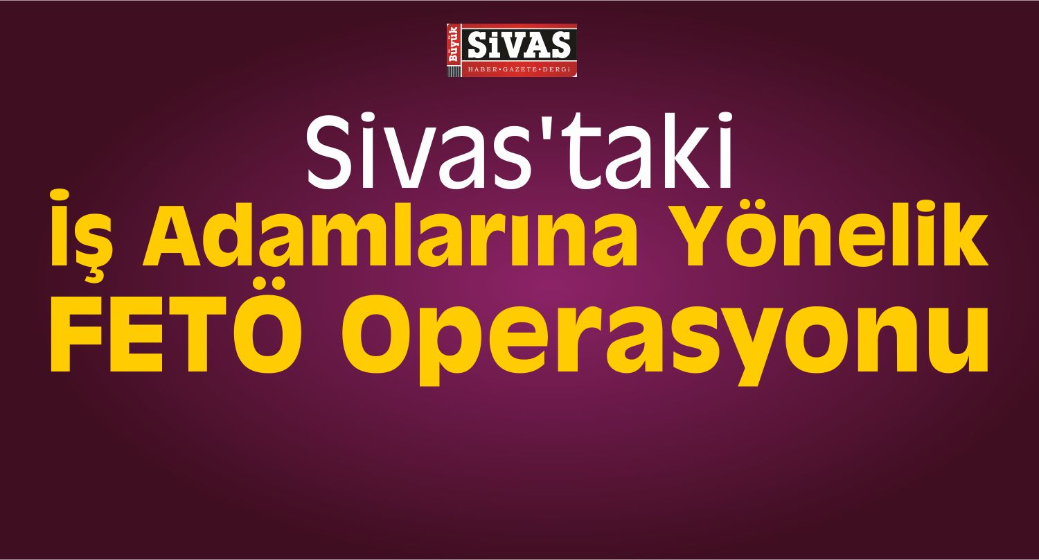 Sivas’taki İş Adamlarına Yönelik FETÖ Operasyonu