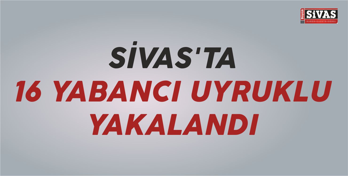 Sivas’ta 16 Yabancı Uyruklu Yakalandı