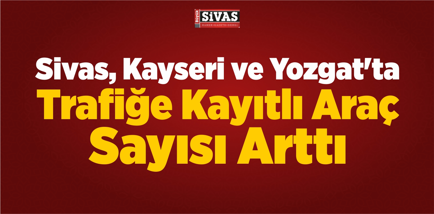 Sivas, Kayseri ve Yozgat’ta Trafiğe Kayıtlı Araç Sayısı Arttı