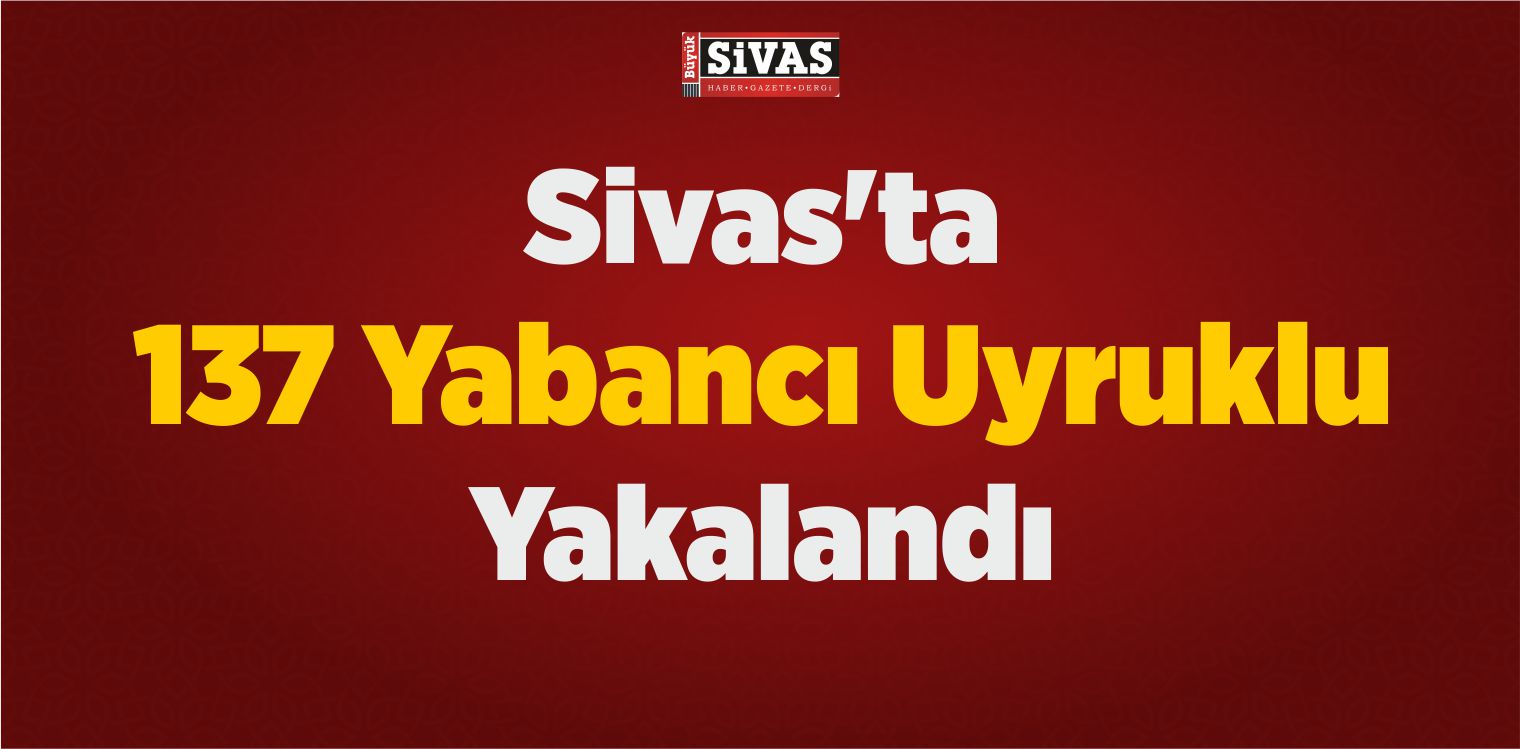 Sivas’ta 137 Yabancı Uyruklu Yakalandı