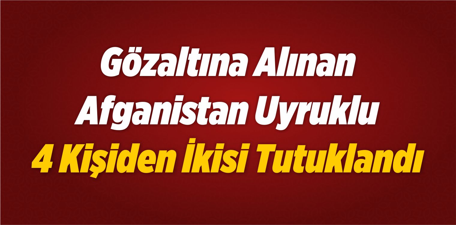 Gözaltına Alınan Afganistan Uyruklu 4 Kişiden İkisi Tutuklandı
