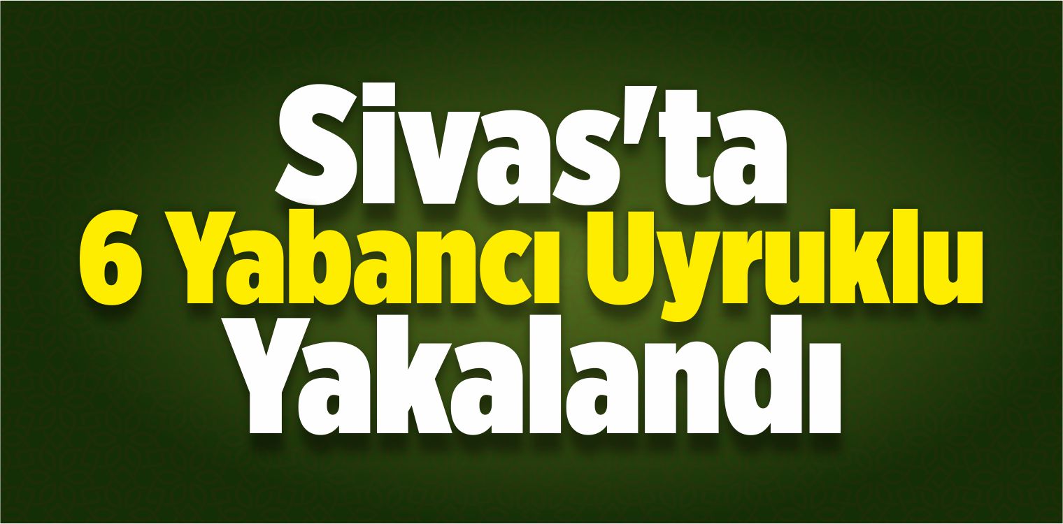 Sivas’ta 6 Yabancı Uyruklu Yakalandı