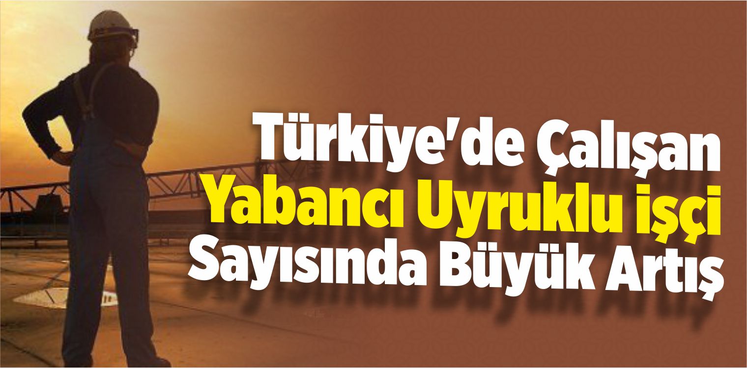 Türkiye’de Çalışan Yabancı Uyruklu İşçi Sayısında Büyük Artış