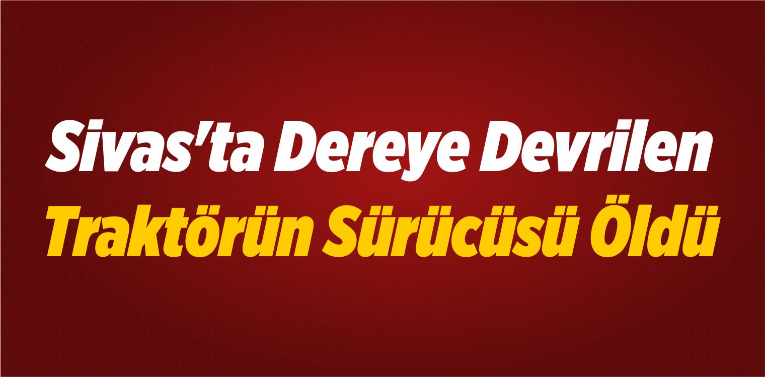 Sivas’ta Dereye Devrilen Traktörün Sürücüsü Öldü