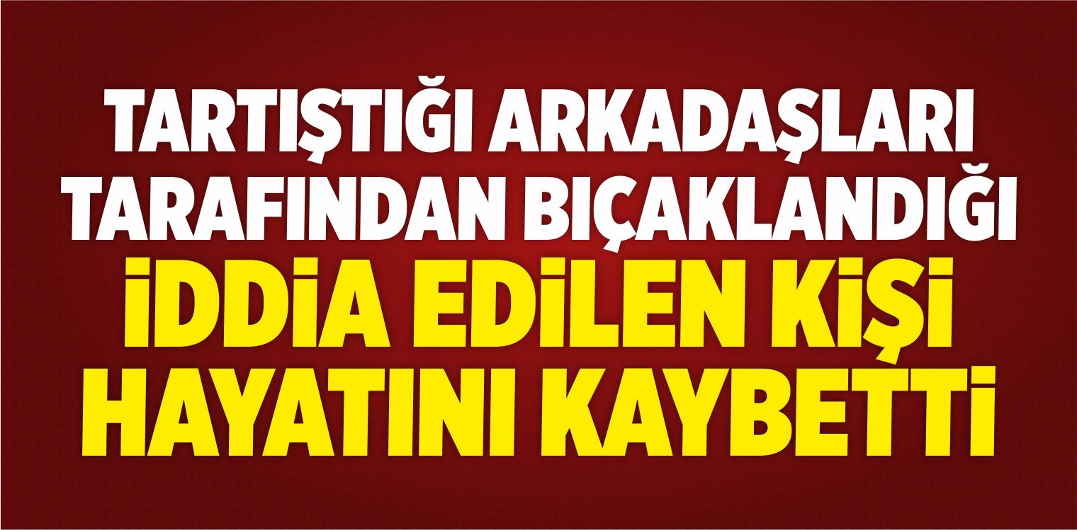 Tartıştığı Arkadaşları Tarafından Bıçaklandığı İddia Edilen Kişi Öldü