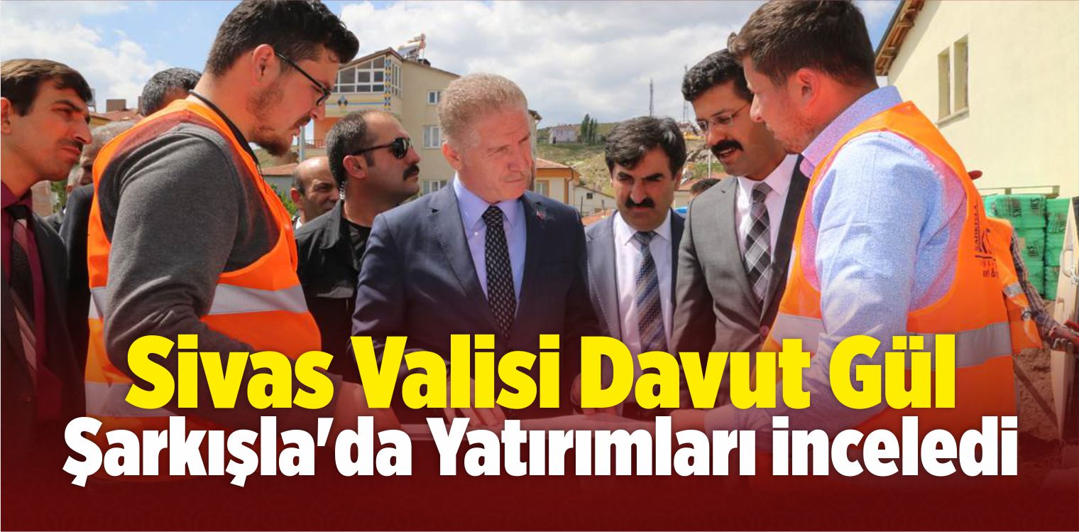 Sivas Valisi Gül, Şarkışla’da Yatırımları İnceledi