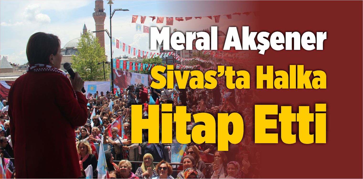 İYİ Parti Genel Başkanı Meral Akşener Sivas’ta Halka Hitap Etti