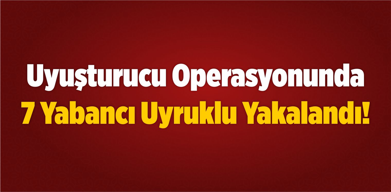 Uyuşturucu Operasyonunda 7 Yabancı Uyruklu Yakalandı!