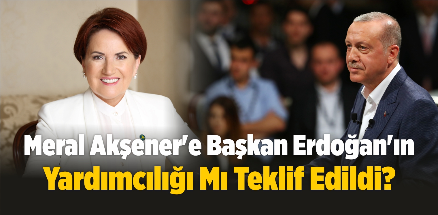 Meral Akşener’e Erdoğan’ın Başkan Yardımcılığı Mı Teklif Edildi?