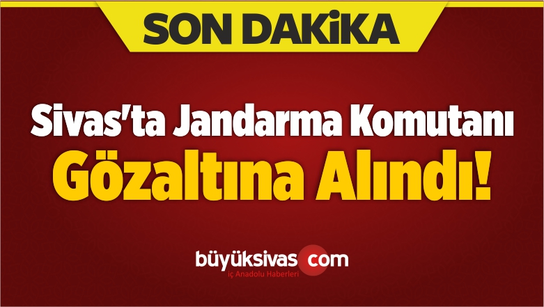Sivas’ta Jandarma Komutanı Gözaltına Alındı!