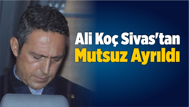 Ali Koç Sivas’tan Mutsuz Ayrıldı