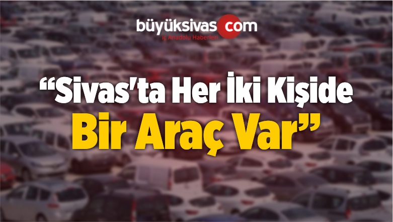 “Sivas’ta Her İki Kişide Bir Araç Var”