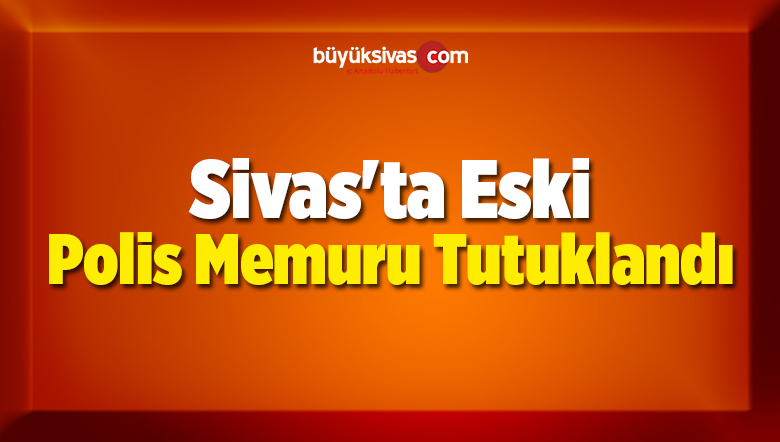 Sivas’ta Eski Polis Memuru Tutuklandı