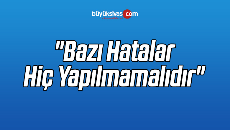 “Bazı Hatalar Hiç Yapılmamalıdır”