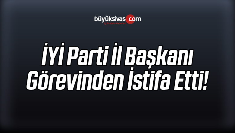 İYİ Parti İl Başkanı Görevinden Ayrıldığını Açıkladı