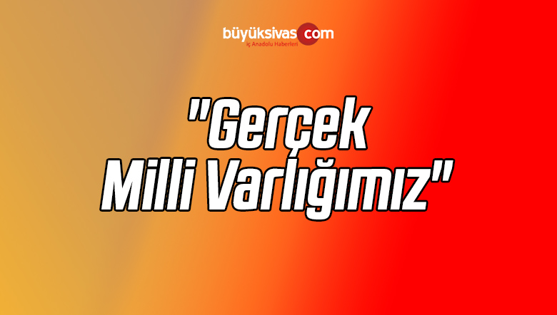 “Gerçek Milli Varlığımız”