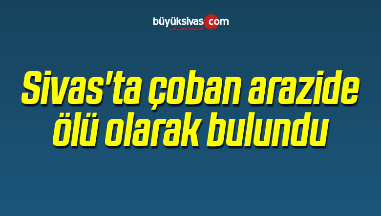Sivas’ta Bir Çoban Arazide Ölü Olarak Bulundu