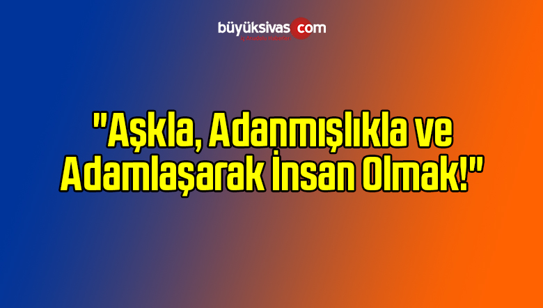 “Aşkla, Adanmışlıkla ve Adamlaşarak İnsan Olmak!”