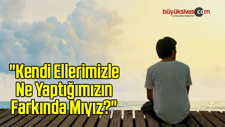 “Kendi Ellerimizle Ne Yaptığımızın Farkında Mıyız?”