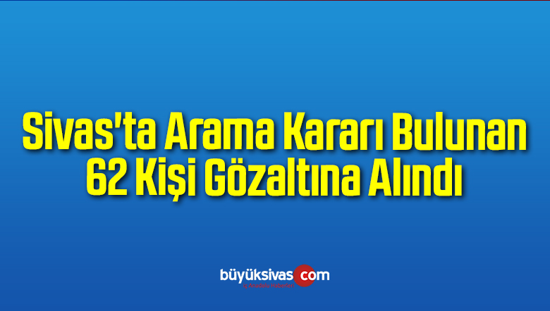 Sivas’ta Arama Kararı Bulunan 62 Kişi Gözaltına Alındı