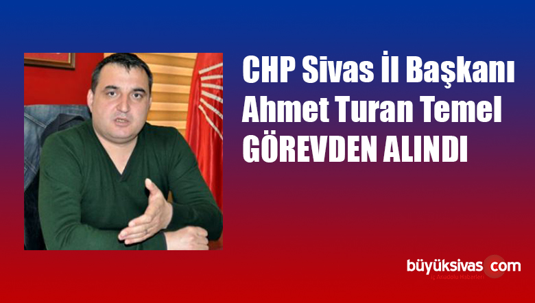CHP Sivas il Başkanı Ahmet Turan Temel Görevden Alındı