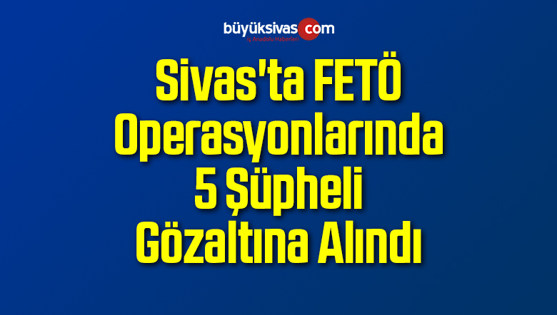 Sivas’ta FETÖ Operasyonlarında 5 Şüpheli Gözaltına Alındı