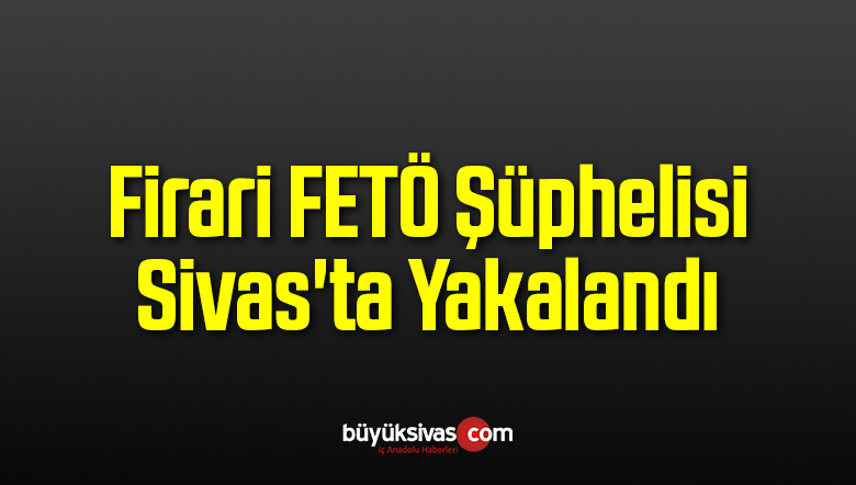 Firari FETÖ Şüphelisi Sivas’ta Yakalandı