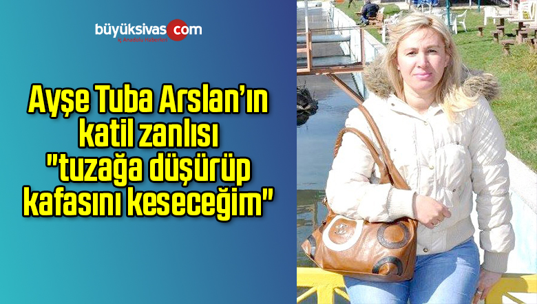 Ayşe Tuba Arslan’ın katil zanlısı “tuzağa düşürüp kafasını keseceğim”