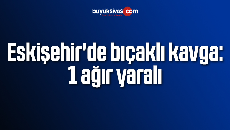 Eskişehir’de bıçaklı kavga: 1 ağır yaralı