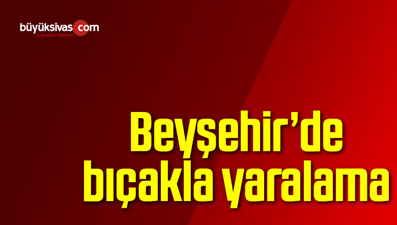 Beyşehir’de bıçakla yaralama