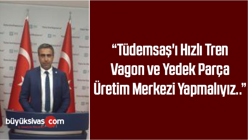 “Tüdemsaş’ı Hızlı Tren Vagon ve Yedek Parça Üretim Merkezi Yapmalıyız..”