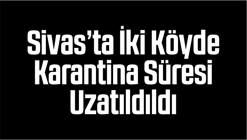 Sivas’ta İki Köyde Karantina Süresi Uzatıldı Bir Köyde Karantina Kaldırıldı