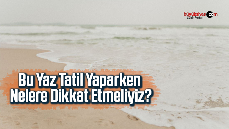 Bu Yaz Tatil Yaparken Nelere Dikkat Etmeliyiz?