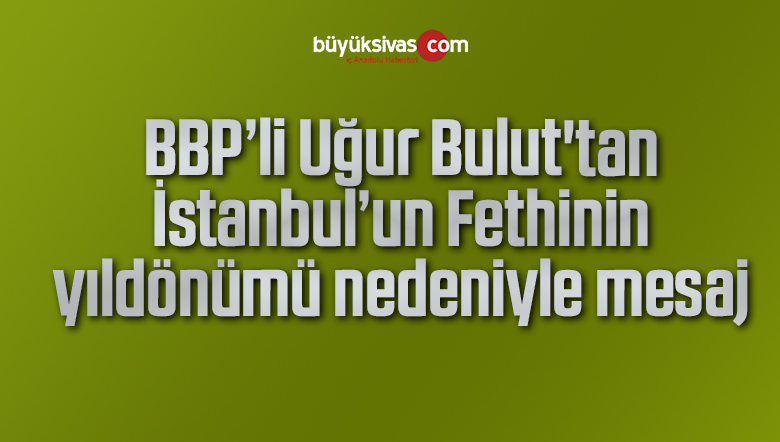 Uğur Bulut’tan İstanbul’un Fethinin yıldönümü nedeniyle mesaj