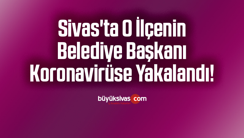 Sivas’ta O İlçenin Belediye Başkanı Koronavirüse Yakalandı!
