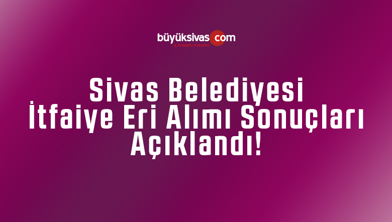 Sivas Belediyesi itfaiye eri alımı sonuçlarını açıkladı!