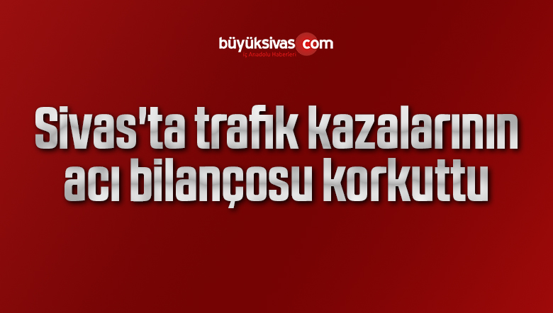 Sivas’ta trafik kazalarının acı bilançosu korkuttu