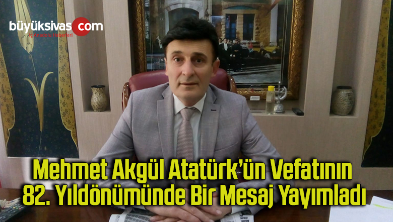 Mehmet Akgül Atatürk’ün vefatının 82. yıldönümünde bir mesaj yayımladı