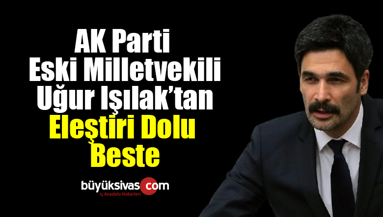 AK Parti eski Milletvekili Uğur Işılak’tan Eleştiri Dolu Beste