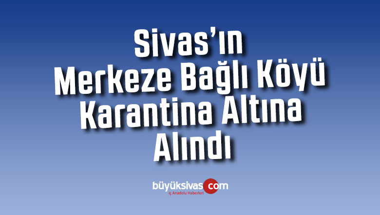 Sivas’ın merkeze bağlı köyü Covid-19 tedbirleri kapsamında karantinaya alındı