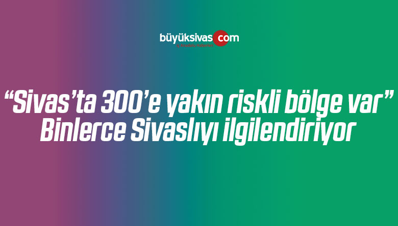 “Sivas’ta 300’e yakın riskli bölge var” Binlerce Sivaslıyı ilgilendiriyor