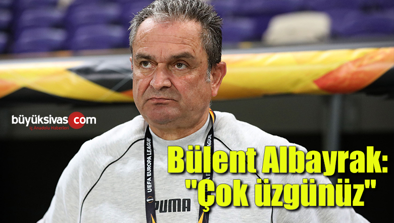 Bülent Albayrak: “Çok üzgünüz”