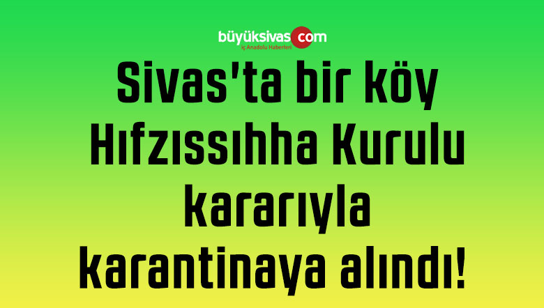 Sivas’ta bir köy Hıfzıssıhha Kurulu kararıyla karantinaya alındı! 
