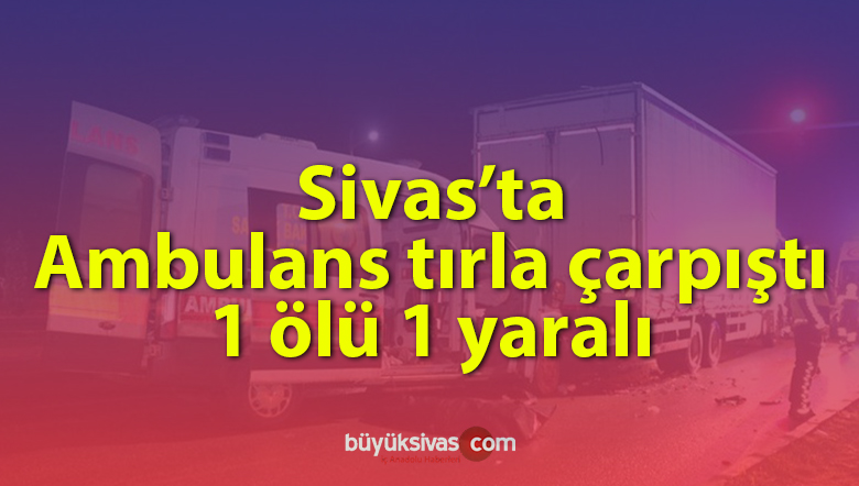 Sivas’ta ambulans tırla çarpıştı: 1 ölü 1 yaralı! Sağlık çalışanı hayatını kaybetti