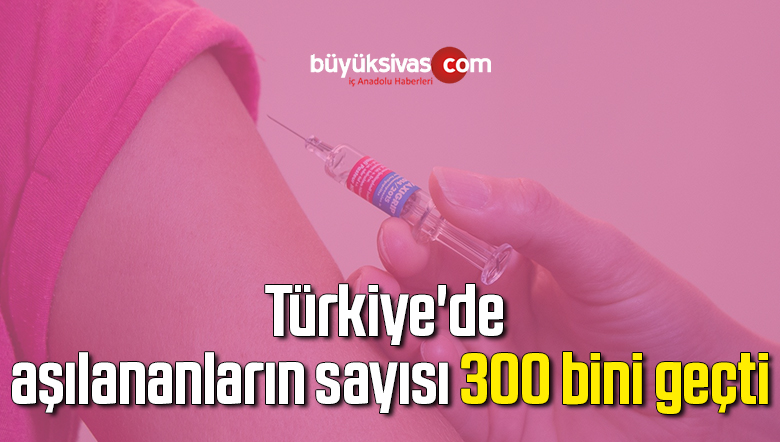 Türkiye’de aşılananların sayısı 300 bini geçti