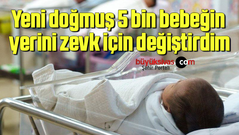 Yeni doğmuş 5 bin bebeğin yerini zevk için değiştirdim