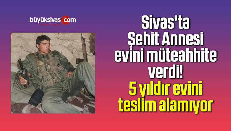 Sivas’ta Şehit Annesi evini müteahhite verdi! 5 yıldır teslim alamıyor