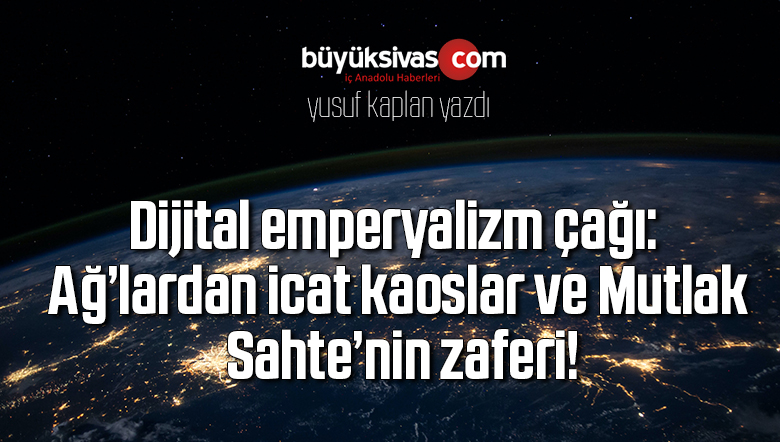 Dijital emperyalizm çağı: Ağ’lardan icat kaoslar ve Mutlak Sahte’nin zaferi!